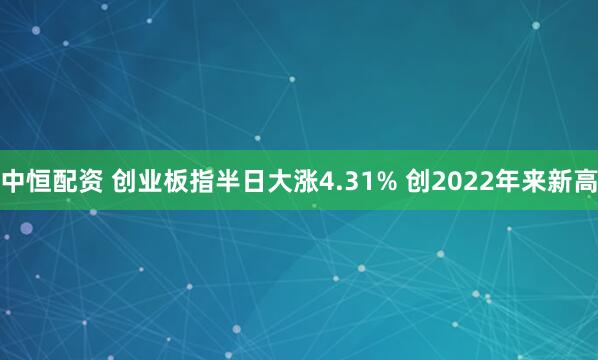 中恒配资 创业板指半日大涨4.31% 创2022年来新高