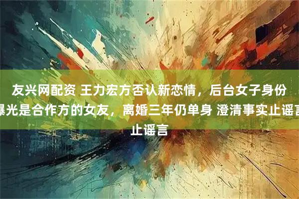友兴网配资 王力宏方否认新恋情，后台女子身份曝光是合作方的女友，离婚三年仍单身 澄清事实止谣言