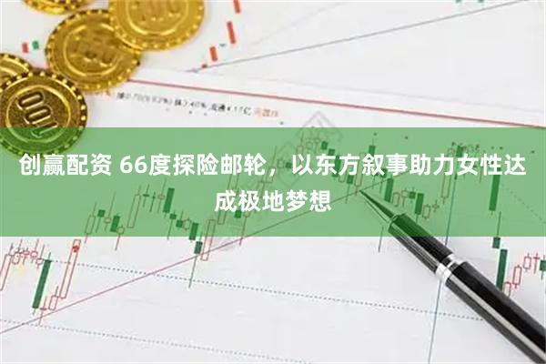 创赢配资 66度探险邮轮，以东方叙事助力女性达成极地梦想