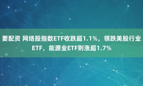 要配资 网络股指数ETF收跌超1.1%，领跌美股行业ETF，能源业ETF则涨超1.7%