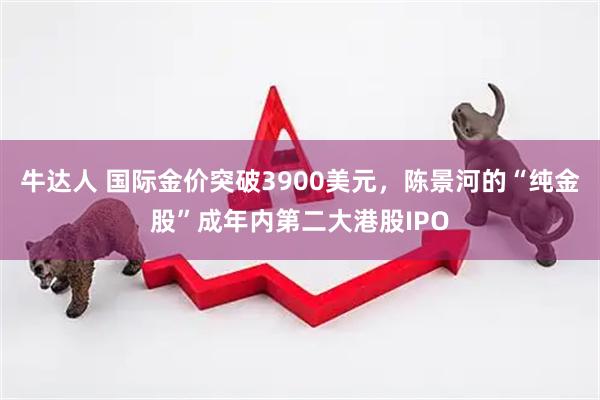 牛达人 国际金价突破3900美元，陈景河的“纯金股”成年内第二大港股IPO