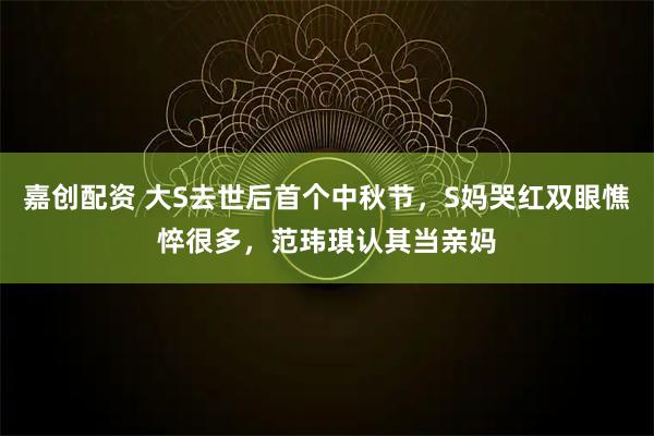 嘉创配资 大S去世后首个中秋节，S妈哭红双眼憔悴很多，范玮琪认其当亲妈