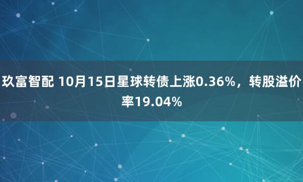 玖富智配 10月15日星球转债上涨0.36%，转股溢价率19.04%
