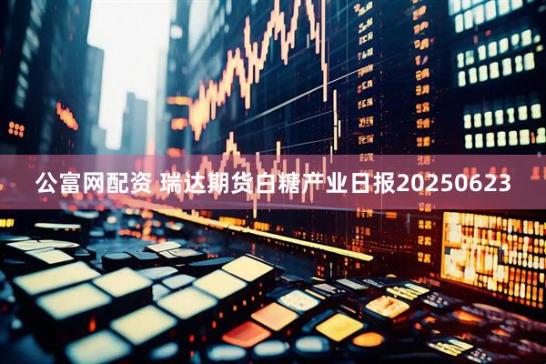 公富网配资 瑞达期货白糖产业日报20250623