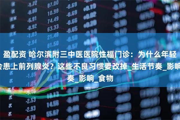 盈配资 哈尔滨附三中医医院性福门诊：为什么年轻人也会患上前列腺炎？这些不良习惯要改掉_生活节奏_影响_食物