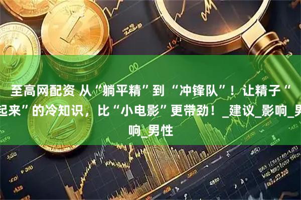 至高网配资 从“躺平精”到 “冲锋队”！让精子“动起来”的冷知识，比“小电影”更带劲！_建议_影响_男性