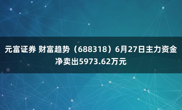 元富证券 财富趋势（688318）6月27日主力资金净卖出5973.62万元