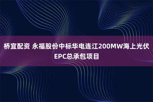 桥宜配资 永福股份中标华电连江200MW海上光伏EPC总承包项目