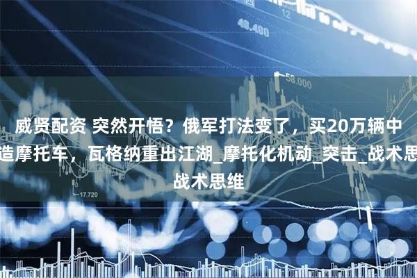 威贤配资 突然开悟？俄军打法变了，买20万辆中国造摩托车，瓦格纳重出江湖_摩托化机动_突击_战术思维