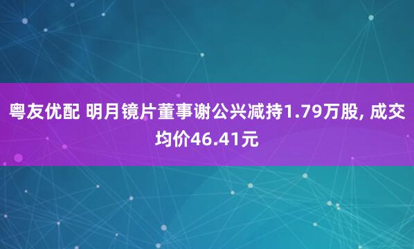 粤友优配 明月镜片董事谢公兴减持1.79万股, 成交均价46.41元