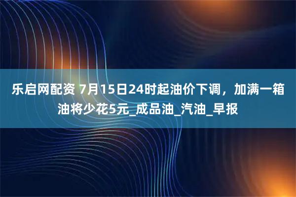 乐启网配资 7月15日24时起油价下调，加满一箱油将少花5元_成品油_汽油_早报
