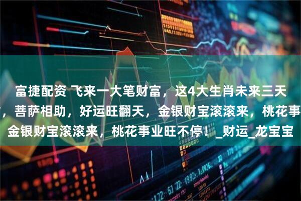 富捷配资 飞来一大笔财富,这4大生肖未来三天受财神庇佑,贵人帮忙,菩萨相助,好运旺翻天,金银财宝滚滚来,桃花事业旺不停!_财运_龙宝宝