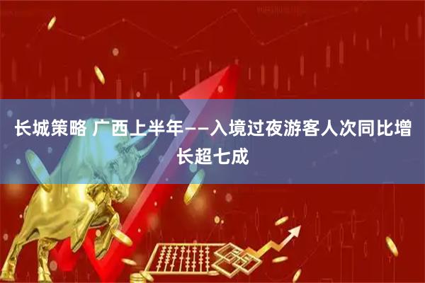 长城策略 广西上半年——入境过夜游客人次同比增长超七成