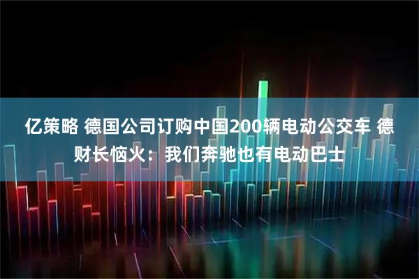 亿策略 德国公司订购中国200辆电动公交车 德财长恼火：我们奔驰也有电动巴士